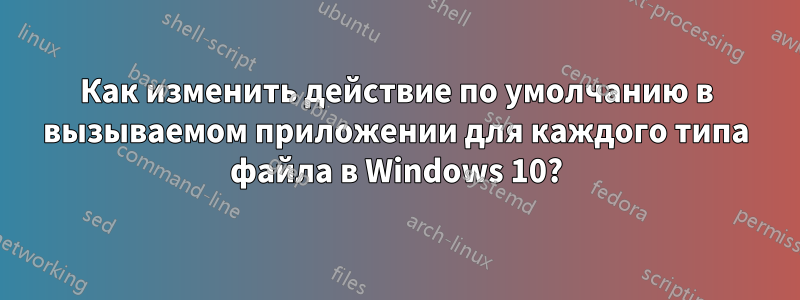 Как изменить действие по умолчанию в вызываемом приложении для каждого типа файла в Windows 10?