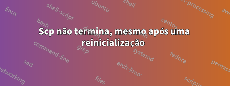 Scp não termina, mesmo após uma reinicialização 