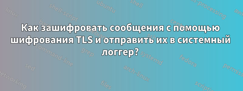 Как зашифровать сообщения с помощью шифрования TLS и отправить их в системный логгер?