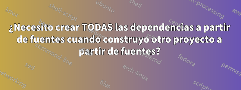 ¿Necesito crear TODAS las dependencias a partir de fuentes cuando construyo otro proyecto a partir de fuentes?