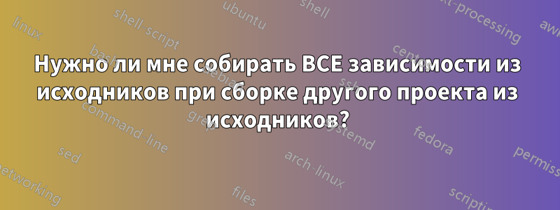 Нужно ли мне собирать ВСЕ зависимости из исходников при сборке другого проекта из исходников?