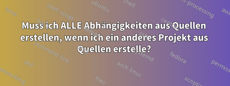 Muss ich ALLE Abhängigkeiten aus Quellen erstellen, wenn ich ein anderes Projekt aus Quellen erstelle?