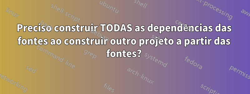 Preciso construir TODAS as dependências das fontes ao construir outro projeto a partir das fontes?