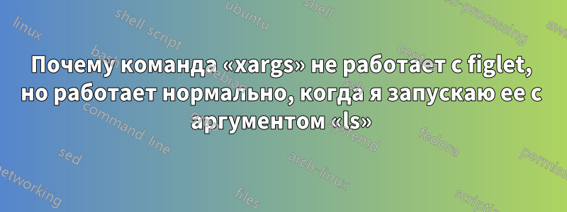 Почему команда «xargs» не работает с figlet, но работает нормально, когда я запускаю ее с аргументом «ls»