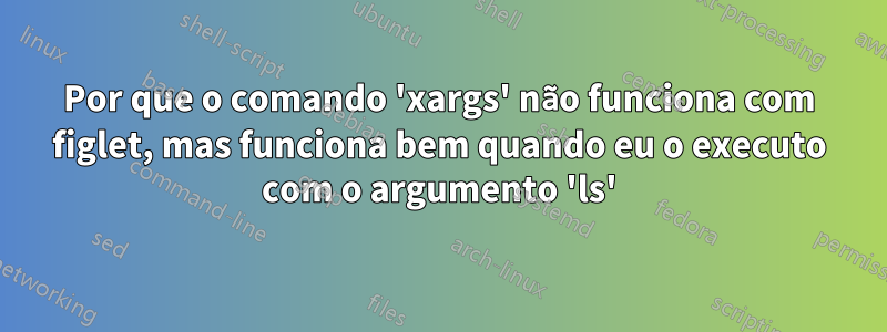 Por que o comando 'xargs' não funciona com figlet, mas funciona bem quando eu o executo com o argumento 'ls'