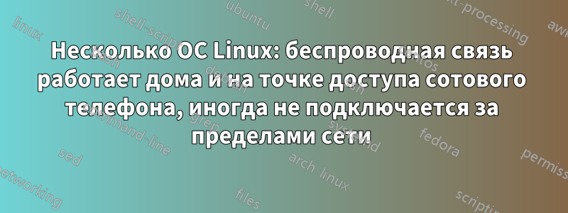 Несколько ОС Linux: беспроводная связь работает дома и на точке доступа сотового телефона, иногда не подключается за пределами сети