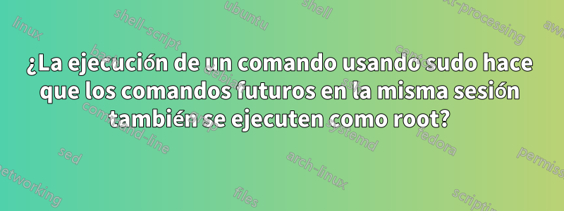 ¿La ejecución de un comando usando sudo hace que los comandos futuros en la misma sesión también se ejecuten como root?