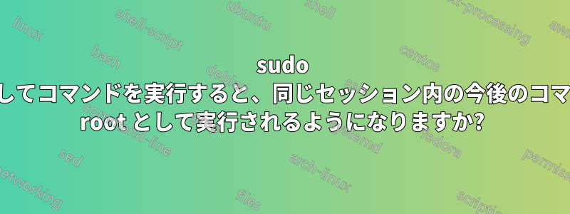 sudo を使用してコマンドを実行すると、同じセッション内の今後のコマンドも root として実行されるようになりますか?