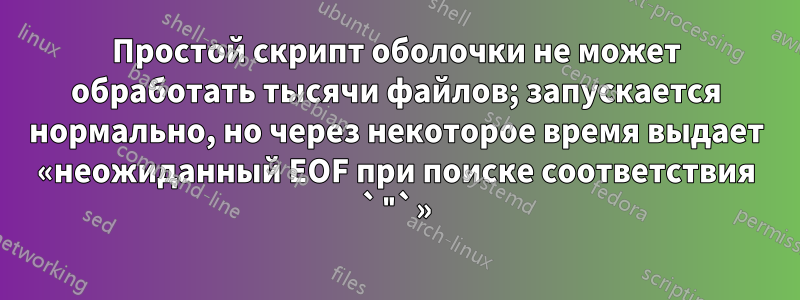 Простой скрипт оболочки не может обработать тысячи файлов; запускается нормально, но через некоторое время выдает «неожиданный EOF при поиске соответствия `"`»