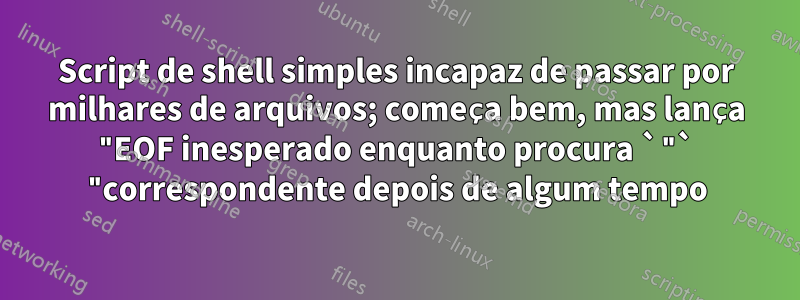 Script de shell simples incapaz de passar por milhares de arquivos; começa bem, mas lança "EOF inesperado enquanto procura `"` "correspondente depois de algum tempo