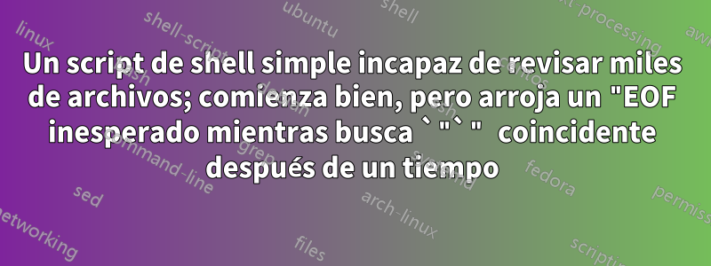 Un script de shell simple incapaz de revisar miles de archivos; comienza bien, pero arroja un "EOF inesperado mientras busca `"`" coincidente después de un tiempo