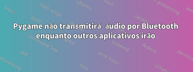 Pygame não transmitirá áudio por Bluetooth enquanto outros aplicativos irão