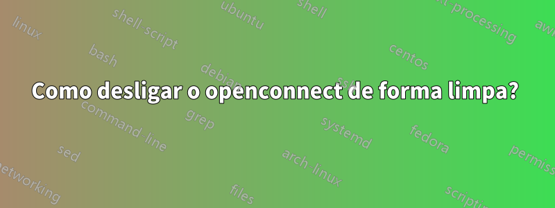 Como desligar o openconnect de forma limpa?