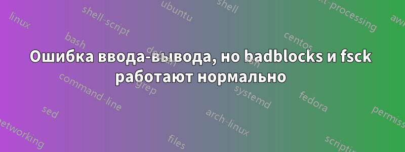 Ошибка ввода-вывода, но badblocks и fsck работают нормально