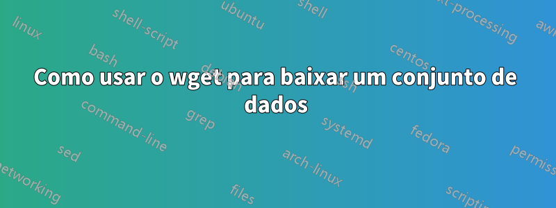 Como usar o wget para baixar um conjunto de dados