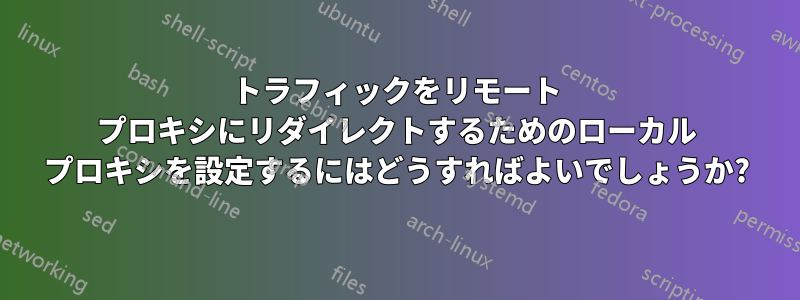 トラフィックをリモート プロキシにリダイレクトするためのローカル プロキシを設定するにはどうすればよいでしょうか?