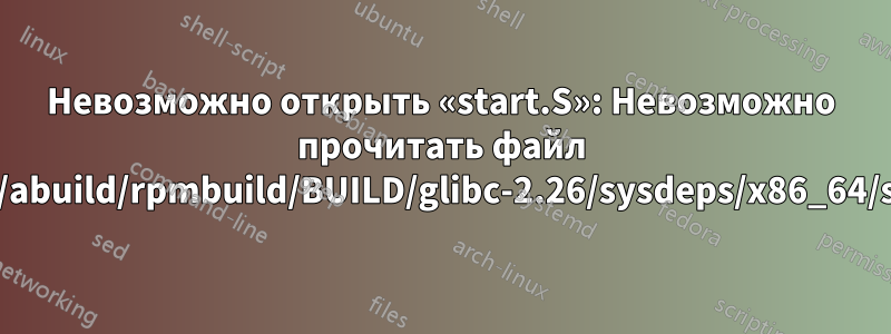 Невозможно открыть «start.S»: Невозможно прочитать файл «/home/abuild/rpmbuild/BUILD/glibc-2.26/sysdeps/x86_64/start.S»