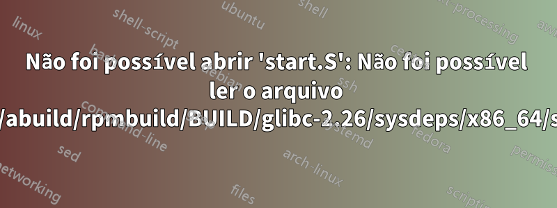 Não foi possível abrir 'start.S': Não foi possível ler o arquivo '/home/abuild/rpmbuild/BUILD/glibc-2.26/sysdeps/x86_64/start.S'