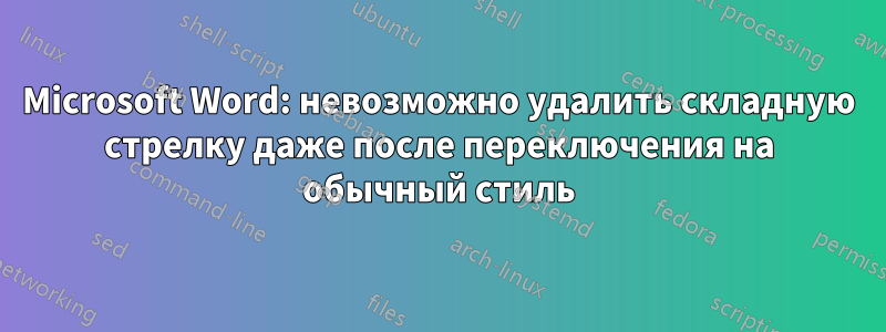 Microsoft Word: невозможно удалить складную стрелку даже после переключения на обычный стиль