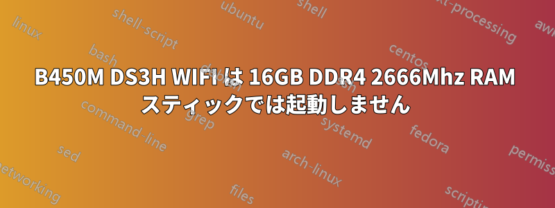 B450M DS3H WIFI は 16GB DDR4 2666Mhz RAM スティックでは起動しません