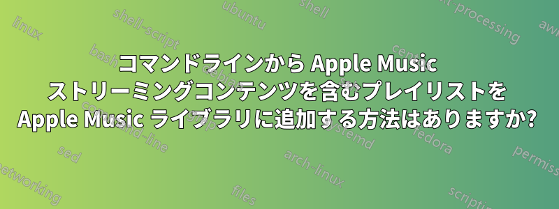 コマンドラインから Apple Music ストリーミングコンテンツを含むプレイリストを Apple Music ライブラリに追加する方法はありますか?