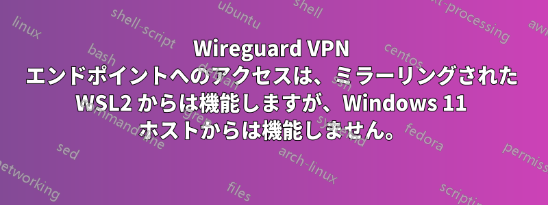 Wireguard VPN エンドポイントへのアクセスは、ミラーリングされた WSL2 からは機能しますが、Windows 11 ホストからは機能しません。