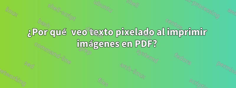 ¿Por qué veo texto pixelado al imprimir imágenes en PDF?
