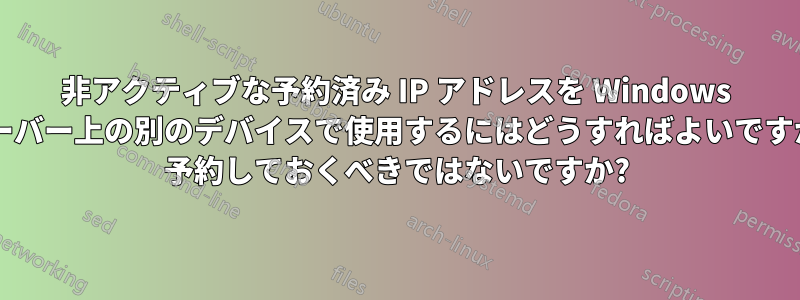 非アクティブな予約済み IP アドレスを Windows サーバー上の別のデバイスで使用するにはどうすればよいですか? 予約しておくべきではないですか?