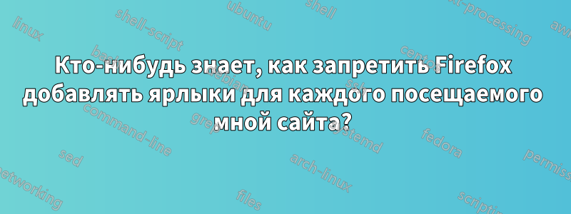 Кто-нибудь знает, как запретить Firefox добавлять ярлыки для каждого посещаемого мной сайта?