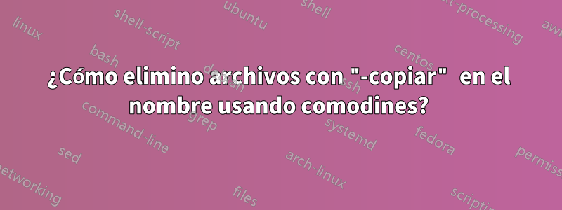 ¿Cómo elimino archivos con "-copiar" en el nombre usando comodines?