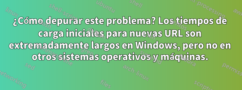 ¿Cómo depurar este problema? Los tiempos de carga iniciales para nuevas URL son extremadamente largos en Windows, pero no en otros sistemas operativos y máquinas.