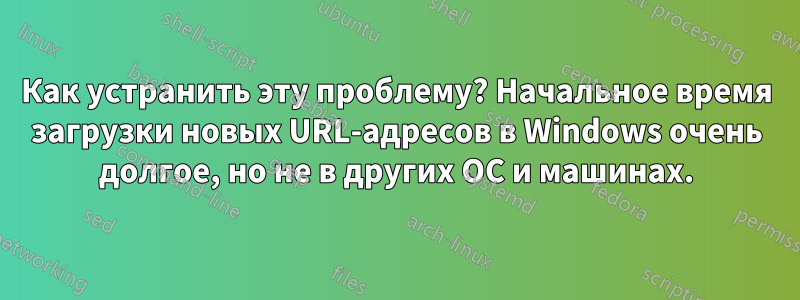 Как устранить эту проблему? Начальное время загрузки новых URL-адресов в Windows очень долгое, но не в других ОС и машинах.