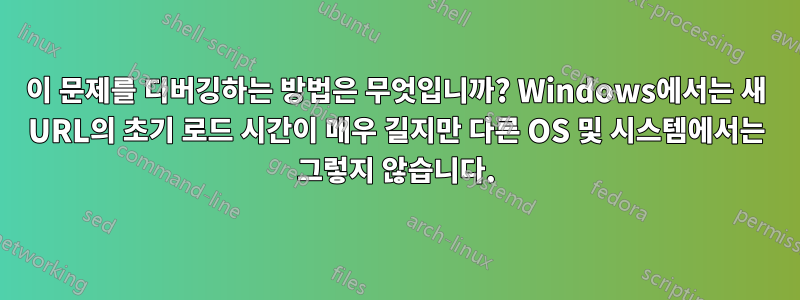 이 문제를 디버깅하는 방법은 무엇입니까? Windows에서는 새 URL의 초기 로드 시간이 매우 길지만 다른 OS 및 시스템에서는 그렇지 않습니다.