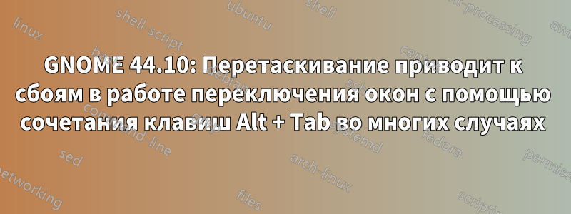 GNOME 44.10: Перетаскивание приводит к сбоям в работе переключения окон с помощью сочетания клавиш Alt + Tab во многих случаях