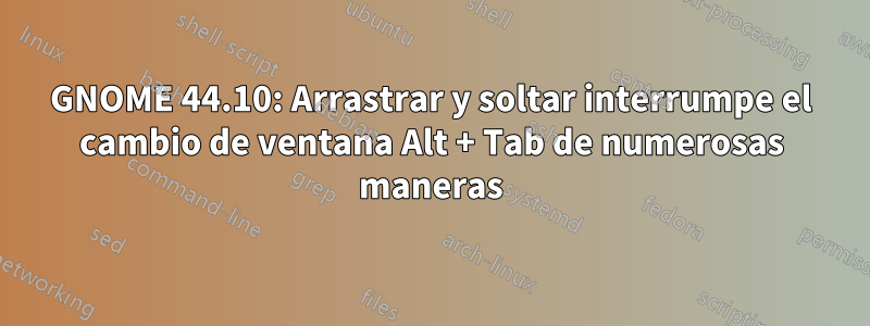 GNOME 44.10: Arrastrar y soltar interrumpe el cambio de ventana Alt + Tab de numerosas maneras