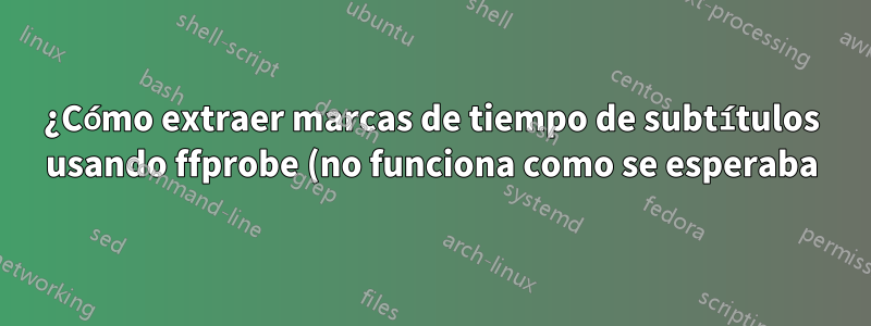 ¿Cómo extraer marcas de tiempo de subtítulos usando ffprobe (no funciona como se esperaba)?