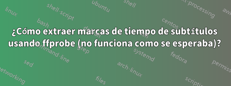 ¿Cómo extraer marcas de tiempo de subtítulos usando ffprobe (no funciona como se esperaba)?