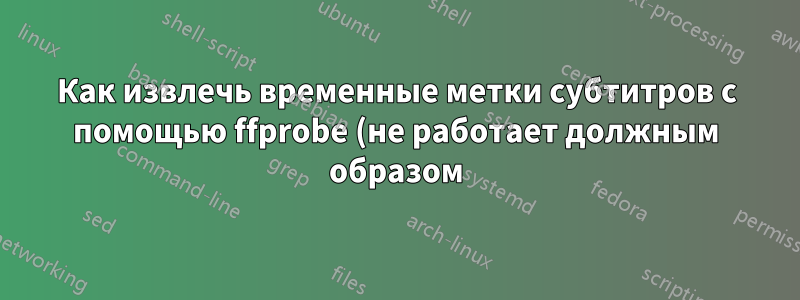 Как извлечь временные метки субтитров с помощью ffprobe (не работает должным образом)?