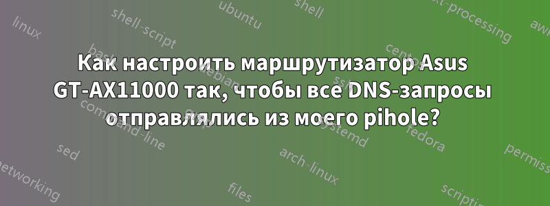Как настроить маршрутизатор Asus GT-AX11000 так, чтобы все DNS-запросы отправлялись из моего pihole?