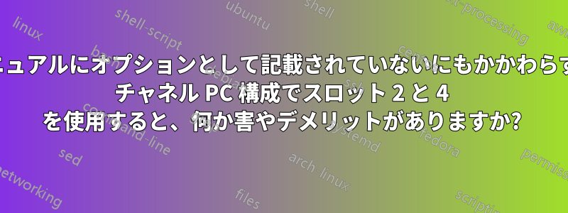 ユーザーマニュアルにオプションとして記載されていないにもかかわらず、デュアル チャネル PC 構成でスロット 2 と 4 を使用すると、何か害やデメリットがありますか?