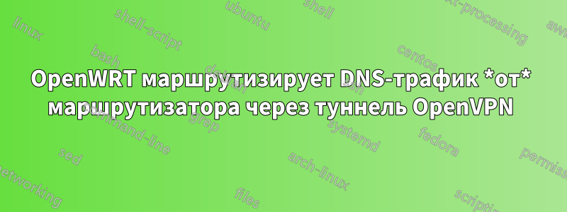 OpenWRT маршрутизирует DNS-трафик *от* маршрутизатора через туннель OpenVPN