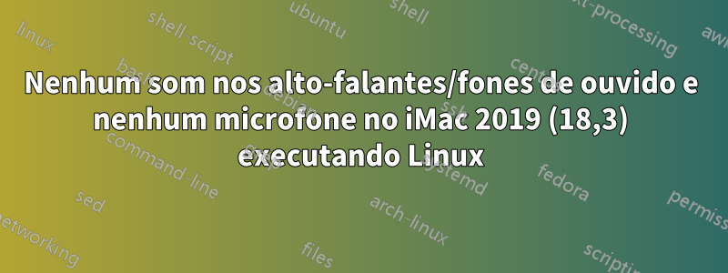 Nenhum som nos alto-falantes/fones de ouvido e nenhum microfone no iMac 2019 (18,3) executando Linux