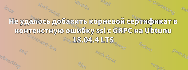 Не удалось добавить корневой сертификат в контекстную ошибку ssl с GRPC на Ubtunu 18.04.4 LTS