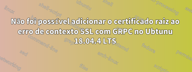 Não foi possível adicionar o certificado raiz ao erro de contexto SSL com GRPC no Ubtunu 18.04.4 LTS