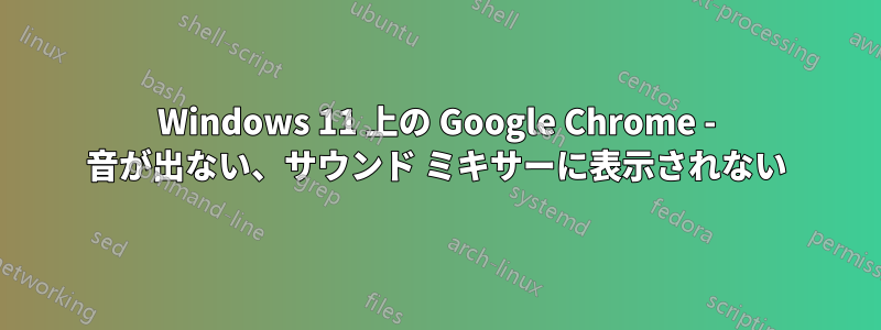 Windows 11 上の Google Chrome - 音が出ない、サウンド ミキサーに表示されない