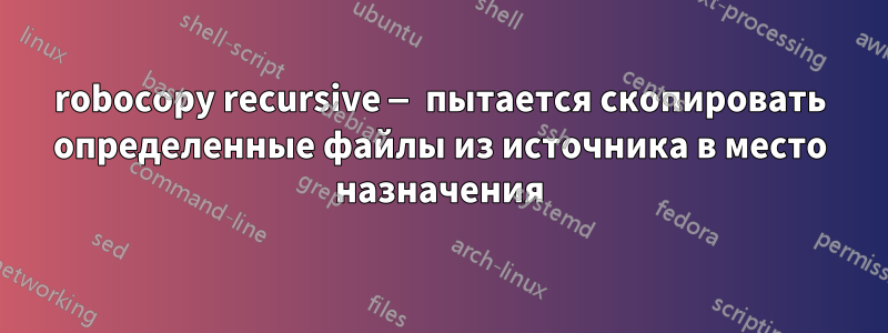 robocopy recursive — пытается скопировать определенные файлы из источника в место назначения