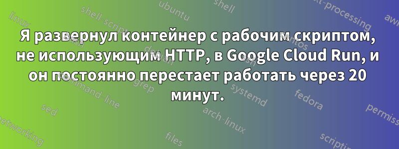 Я развернул контейнер с рабочим скриптом, не использующим HTTP, в Google Cloud Run, и он постоянно перестает работать через 20 минут.