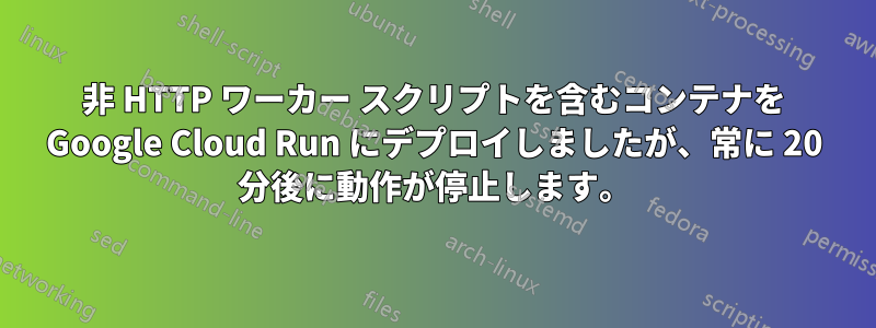 非 HTTP ワーカー スクリプトを含むコンテナを Google Cloud Run にデプロイしましたが、常に 20 分後に動作が停止します。