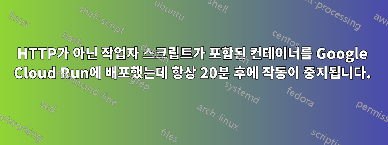 HTTP가 아닌 작업자 스크립트가 포함된 컨테이너를 Google Cloud Run에 배포했는데 항상 20분 후에 작동이 중지됩니다.