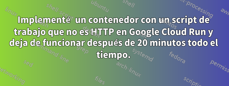 Implementé un contenedor con un script de trabajo que no es HTTP en Google Cloud Run y ​​deja de funcionar después de 20 minutos todo el tiempo.